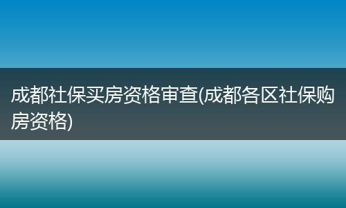 成都社保买房资格审查(成都各区社保购房资格)