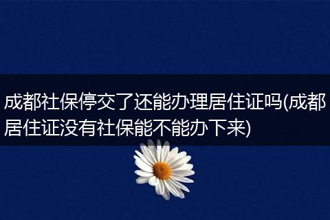 成都社保停交了还能办理居住证吗(成都居住证没有社保能不能办下来)
