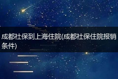 成都社保到上海住院(成都社保住院报销条件)