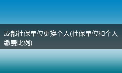 成都社保单位更换个人(社保单位和个人缴费比例)