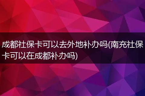 成都社保卡可以去外地补办吗(南充社保卡可以在成都补办吗)