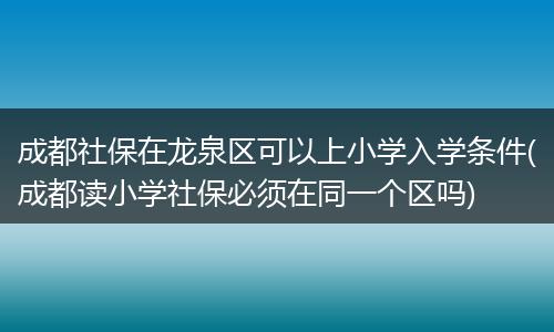 成都社保在龙泉区可以上小学入学条件(成都读小学社保必须在同一个区吗)
