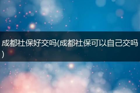 成都社保好交吗(成都社保可以自己交吗)