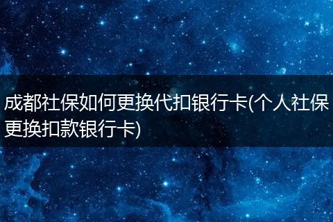 成都社保如何更换代扣银行卡(个人社保更换扣款银行卡)