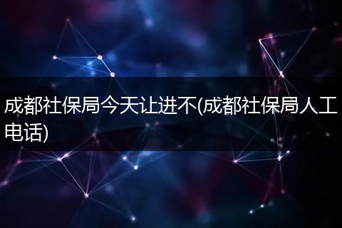 成都社保局今天让进不(成都社保局人工电话)