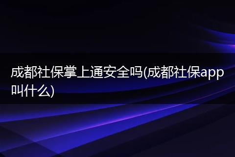 成都社保掌上通安全吗(成都社保app叫什么)