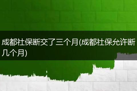 成都社保断交了三个月(成都社保允许断几个月)