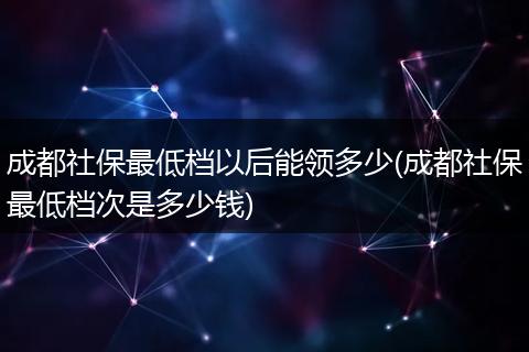 成都社保最低档以后能领多少(成都社保最低档次是多少钱)