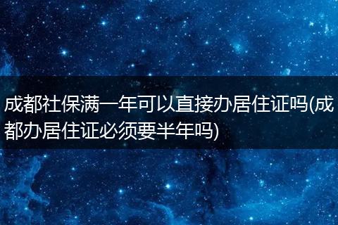 成都社保满一年可以直接办居住证吗(成都办居住证必须要半年吗)