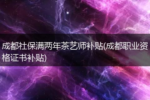 成都社保满两年茶艺师补贴(成都职业资格证书补贴)