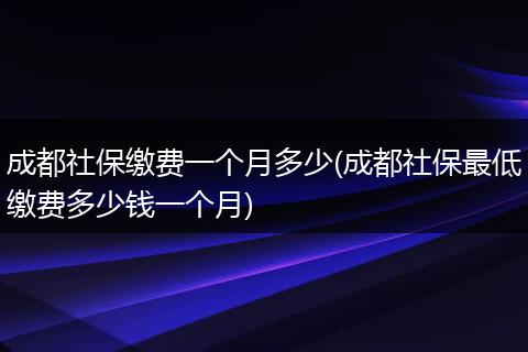 成都社保缴费一个月多少(成都社保最低缴费多少钱一个月)