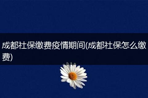 成都社保缴费疫情期间(成都社保怎么缴费)
