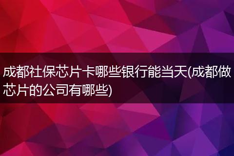 成都社保芯片卡哪些银行能当天(成都做芯片的公司有哪些)