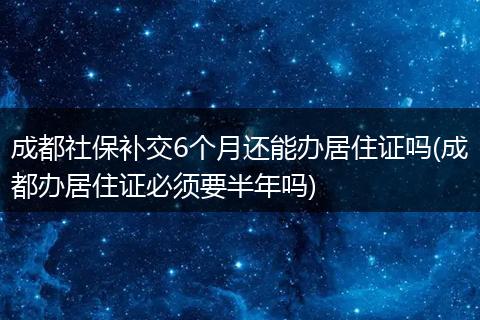 成都社保补交6个月还能办居住证吗(成都办居住证必须要半年吗)