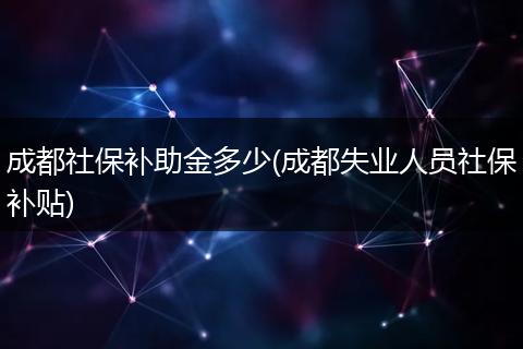 成都社保补助金多少(成都失业人员社保补贴)