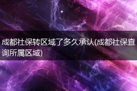 成都社保转区域了多久承认(成都社保查询所属区域)