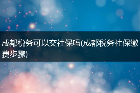 成都税务可以交社保吗(成都税务社保缴费步骤)