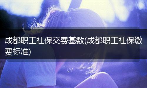 成都职工社保交费基数(成都职工社保缴费标准)