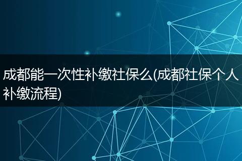 成都能一次性补缴社保么(成都社保个人补缴流程)