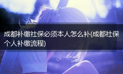 成都补缴社保必须本人怎么补(成都社保个人补缴流程)