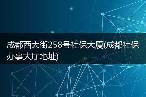 成都西大街258号社保大厦(成都社保办事大厅地址)