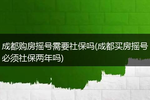 成都购房摇号需要社保吗(成都买房摇号必须社保两年吗)