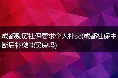 成都购房社保要求个人补交(成都社保中断后补缴能买房吗)