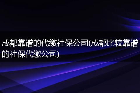 成都靠谱的代缴社保公司(成都比较靠谱的社保代缴公司)