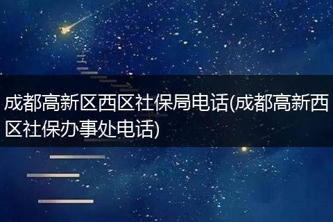 成都高新区西区社保局电话(成都高新西区社保办事处电话)