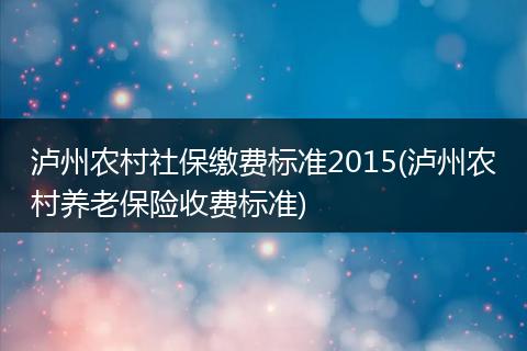泸州农村社保缴费标准2015(泸州农村养老保险收费标准)