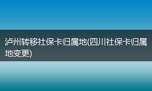 泸州转移社保卡归属地(四川社保卡归属地变更)