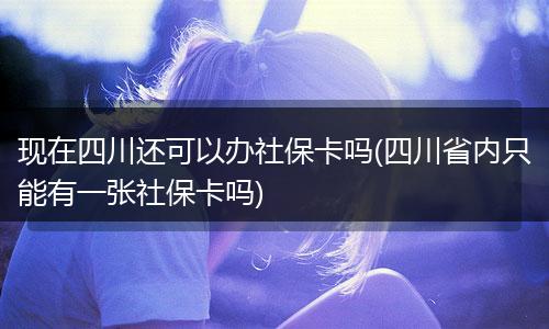 现在四川还可以办社保卡吗(四川省内只能有一张社保卡吗)
