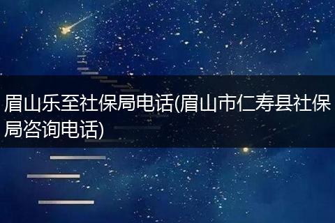 眉山乐至社保局电话(眉山市仁寿县社保局咨询电话)