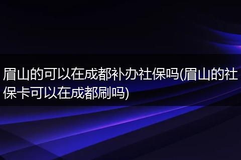 眉山的可以在成都补办社保吗(眉山的社保卡可以在成都刷吗)