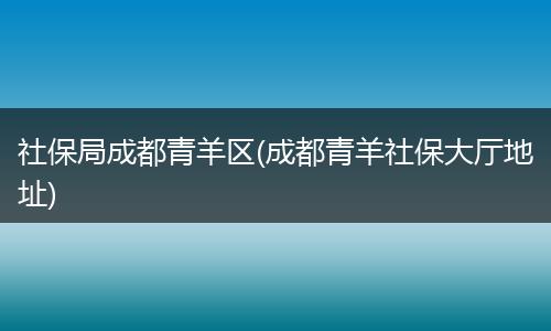 社保局成都青羊区(成都青羊社保大厅地址)