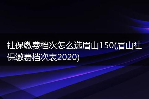 社保缴费档次怎么选眉山150(眉山社保缴费档次表2020)