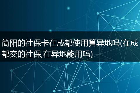 简阳的社保卡在成都使用算异地吗(在成都交的社保,在异地能用吗)