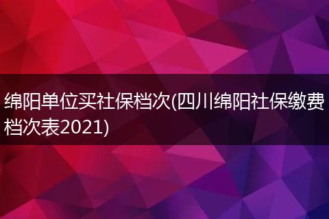 绵阳单位买社保档次(四川绵阳社保缴费档次表2021)