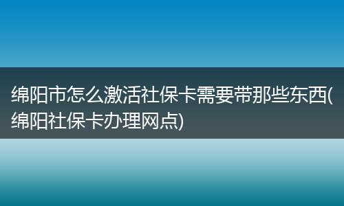 绵阳市怎么激活社保卡需要带那些东西(绵阳社保卡办理网点)