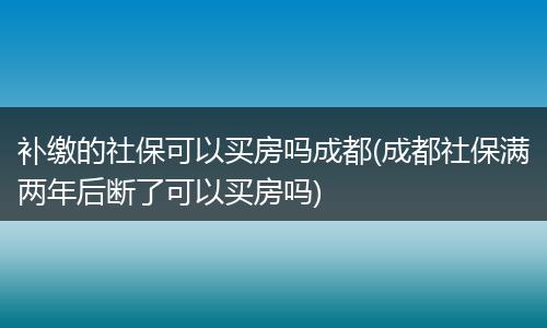 补缴的社保可以买房吗成都(成都社保满两年后断了可以买房吗)