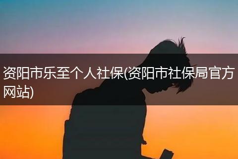 资阳市乐至个人社保(资阳市社保局官方网站)