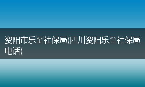 资阳市乐至社保局(四川资阳乐至社保局电话)