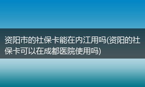 资阳市的社保卡能在内江用吗(资阳的社保卡可以在成都医院使用吗)