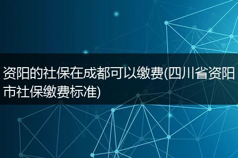 资阳的社保在成都可以缴费(四川省资阳市社保缴费标准)