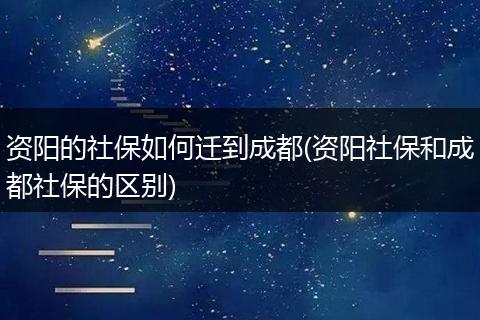 资阳的社保如何迁到成都(资阳社保和成都社保的区别)
