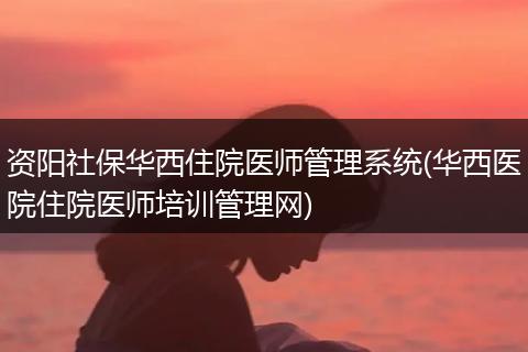 资阳社保华西住院医师管理系统(华西医院住院医师培训管理网)