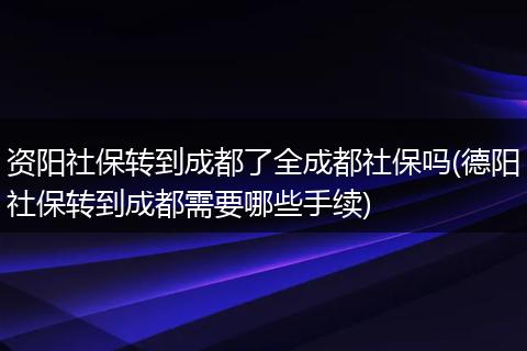 资阳社保转到成都了全成都社保吗(德阳社保转到成都需要哪些手续)