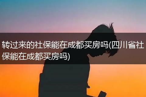 转过来的社保能在成都买房吗(四川省社保能在成都买房吗)