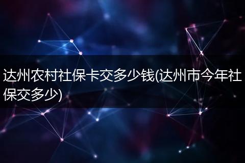 达州农村社保卡交多少钱(达州市今年社保交多少)