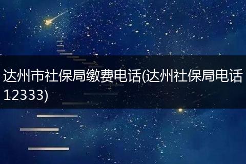 达州市社保局缴费电话(达州社保局电话12333)